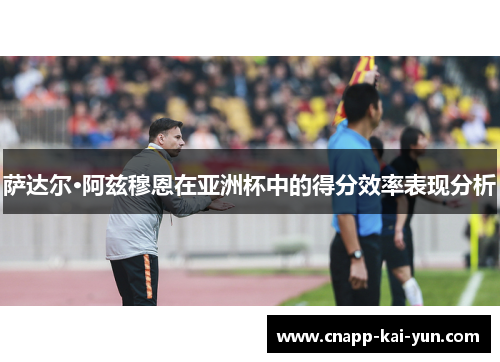 萨达尔·阿兹穆恩在亚洲杯中的得分效率表现分析 萨达尔·阿兹穆恩在亚洲杯中的得分效率表现分析