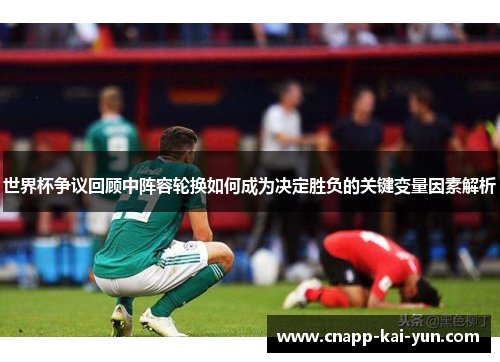 世界杯争议回顾中阵容轮换如何成为决定胜负的关键变量因素解析